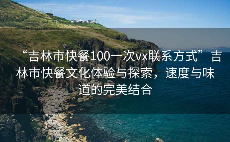 “吉林市快餐100一次vx聯(lián)系方式”吉林市快餐文化體驗(yàn)與探索，速度與味道的完美結(jié)合