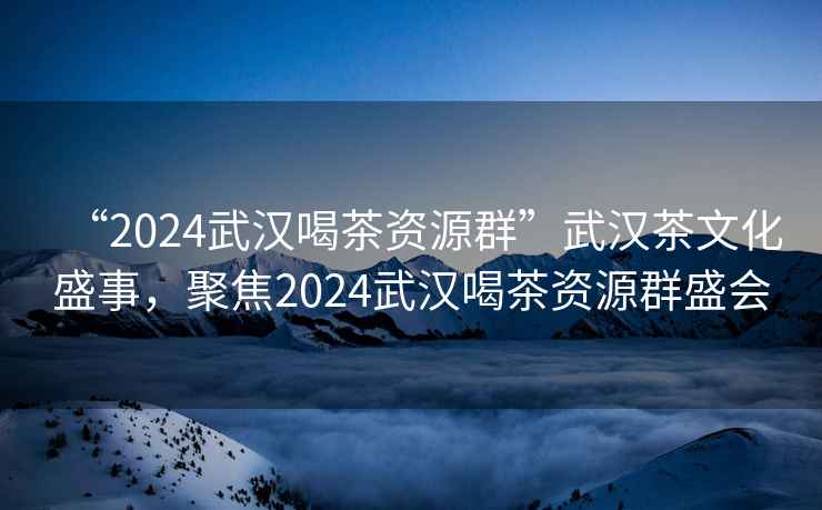“2024武漢喝茶資源群”武漢茶文化盛事，聚焦2024武漢喝茶資源群盛會