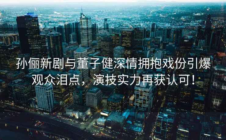 孫儷新劇與董子健深情擁抱戲份引爆觀眾淚點(diǎn)，演技實(shí)力再獲認(rèn)可！