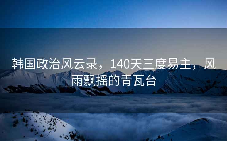 韓國政治風(fēng)云錄，140天三度易主，風(fēng)雨飄搖的青瓦臺