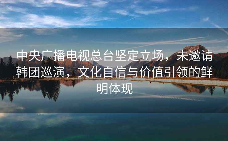 中央廣播電視總臺堅定立場，未邀請韓團巡演，文化自信與價值引領的鮮明體現(xiàn)