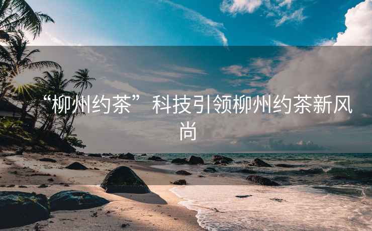 “柳州約茶”科技引領柳州約茶新風尚