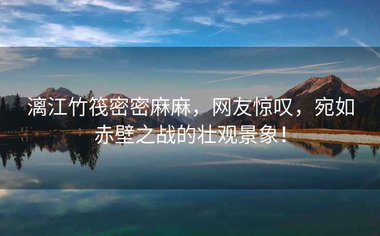 漓江竹筏密密麻麻，網(wǎng)友驚嘆，宛如赤壁之戰(zhàn)的壯觀景象！