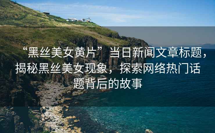 “黑絲美女黃片”當日新聞文章標題，揭秘黑絲美女現(xiàn)象，探索網絡熱門話題背后的故事