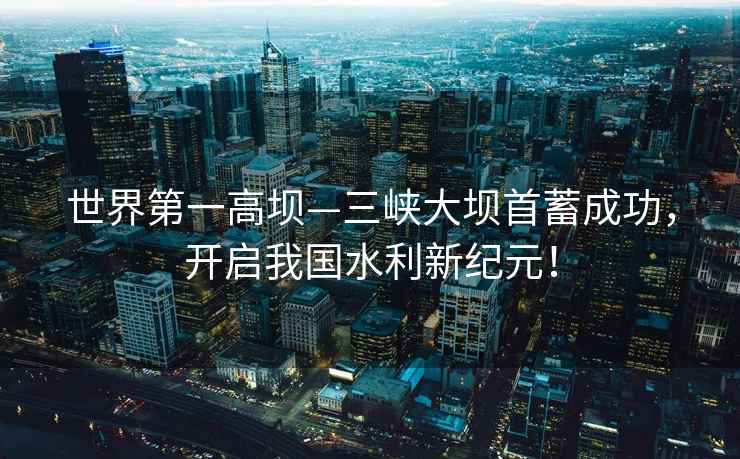 世界第一高壩—三峽大壩首蓄成功，開(kāi)啟我國(guó)水利新紀(jì)元！