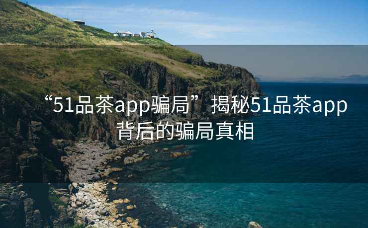 “51品茶app騙局”揭秘51品茶app背后的騙局真相