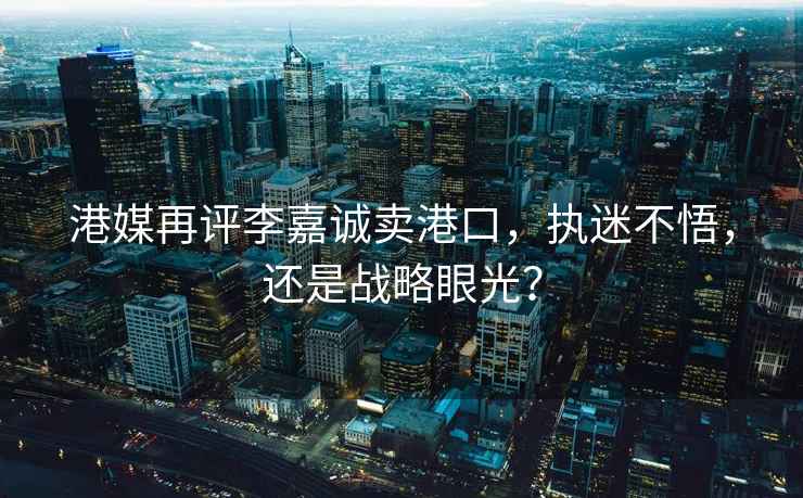 港媒再評李嘉誠賣港口，執(zhí)迷不悟，還是戰(zhàn)略眼光？