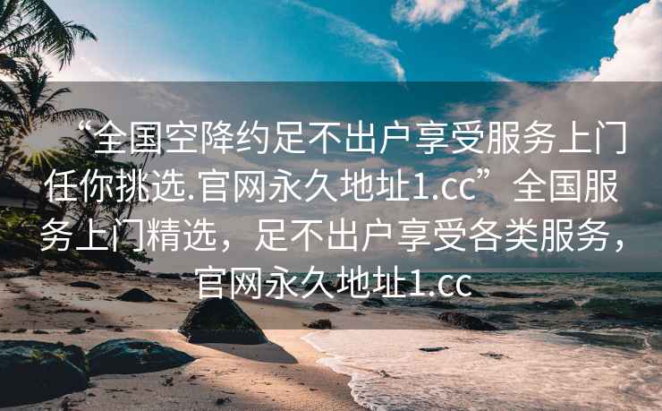 “全國空降約足不出戶享受服務(wù)上門任你挑選.官網(wǎng)永久地址1.cc”全國服務(wù)上門精選，足不出戶享受各類服務(wù)，官網(wǎng)永久地址1.cc