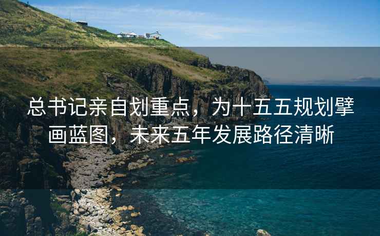 總書記親自劃重點(diǎn)，為十五五規(guī)劃擘畫藍(lán)圖，未來五年發(fā)展路徑清晰