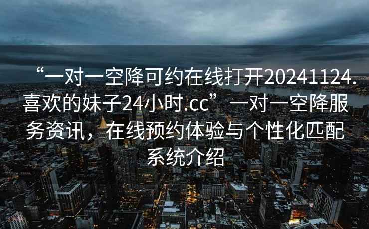 “一對一空降可約在線打開20241124.喜歡的妹子24小時.cc”一對一空降服務資訊，在線預約體驗與個性化匹配系統(tǒng)介紹