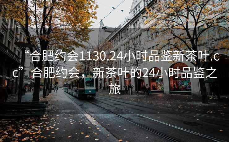 “合肥約會1130.24小時品鑒新茶葉.cc”合肥約會，新茶葉的24小時品鑒之旅