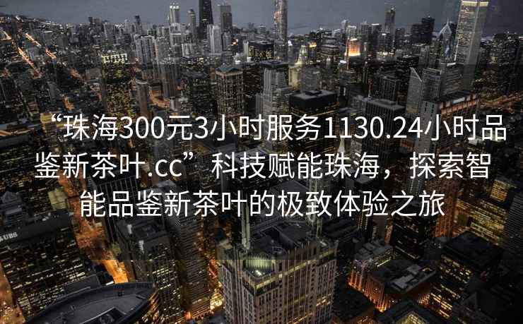 “珠海300元3小時(shí)服務(wù)1130.24小時(shí)品鑒新茶葉.cc”科技賦能珠海，探索智能品鑒新茶葉的極致體驗(yàn)之旅