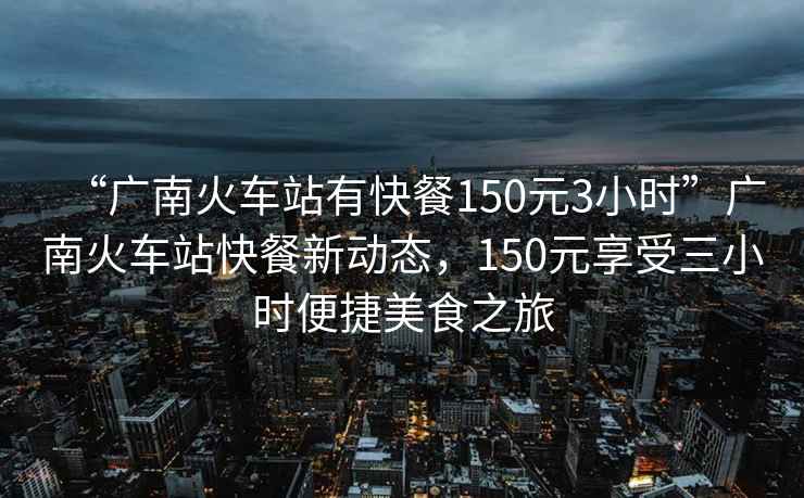 “廣南火車站有快餐150元3小時(shí)”廣南火車站快餐新動態(tài)，150元享受三小時(shí)便捷美食之旅