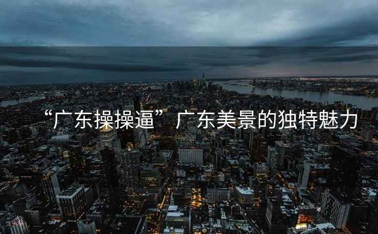 “廣東操操逼”廣東美景的獨(dú)特魅力