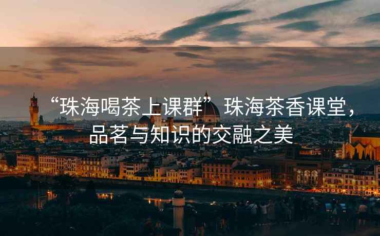 “珠海喝茶上課群”珠海茶香課堂，品茗與知識的交融之美