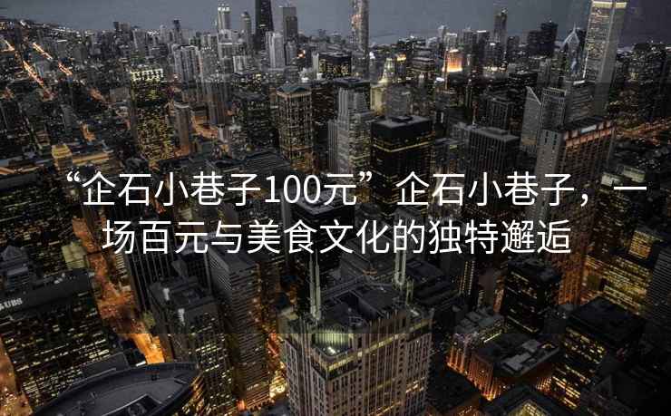 “企石小巷子100元”企石小巷子，一場(chǎng)百元與美食文化的獨(dú)特邂逅
