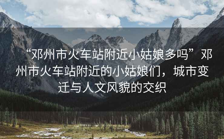 “鄧州市火車站附近小姑娘多嗎”鄧州市火車站附近的小姑娘們，城市變遷與人文風貌的交織