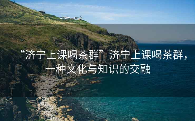 “濟寧上課喝茶群”濟寧上課喝茶群，一種文化與知識的交融