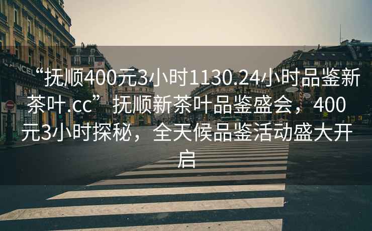 “撫順400元3小時(shí)1130.24小時(shí)品鑒新茶葉.cc”撫順新茶葉品鑒盛會(huì)，400元3小時(shí)探秘，全天候品鑒活動(dòng)盛大開啟