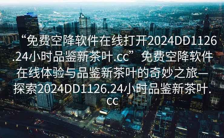 “免費(fèi)空降軟件在線打開2024DD1126.24小時(shí)品鑒新茶葉.cc”免費(fèi)空降軟件在線體驗(yàn)與品鑒新茶葉的奇妙之旅—探索2024DD1126.24小時(shí)品鑒新茶葉.cc