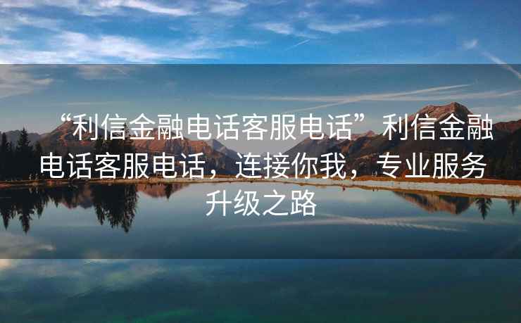 “利信金融電話(huà)客服電話(huà)”利信金融電話(huà)客服電話(huà)，連接你我，專(zhuān)業(yè)服務(wù)升級(jí)之路
