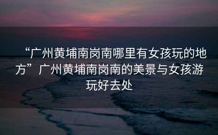 “廣州黃埔南崗南哪里有女孩玩的地方”廣州黃埔南崗南的美景與女孩游玩好去處