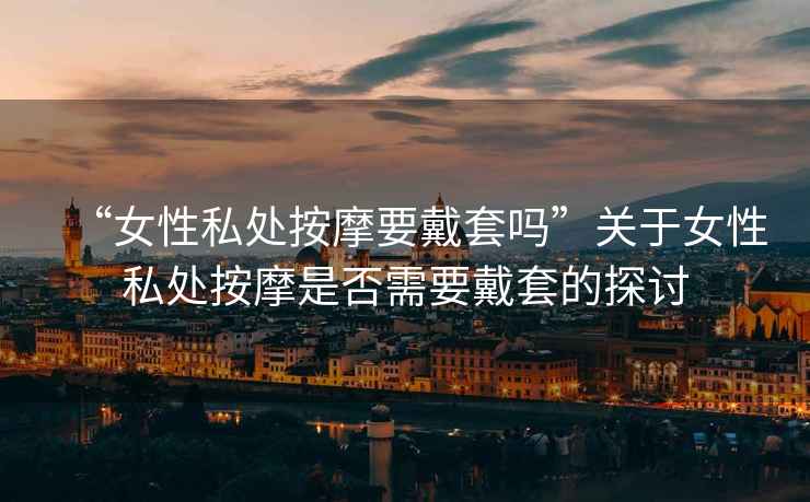 “女性私處按摩要戴套嗎”關(guān)于女性私處按摩是否需要戴套的探討