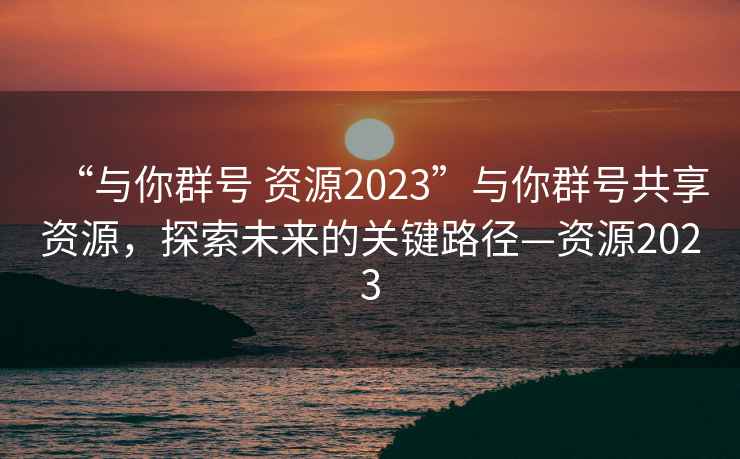 “與你群號(hào) 資源2023”與你群號(hào)共享資源，探索未來(lái)的關(guān)鍵路徑—資源2023