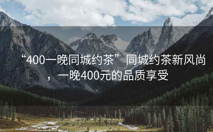 “400一晚同城約茶”同城約茶新風尚，一晚400元的品質享受