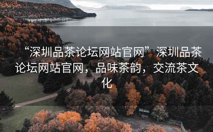 “深圳品茶論壇網(wǎng)站官網(wǎng)”深圳品茶論壇網(wǎng)站官網(wǎng)，品味茶韻，交流茶文化