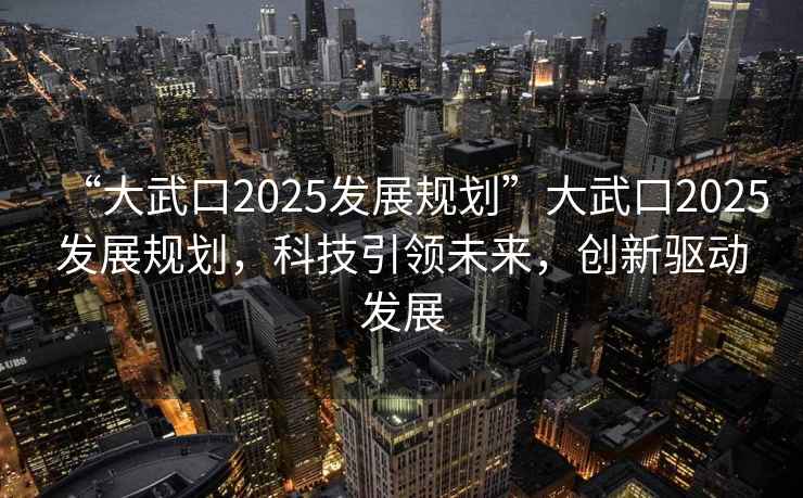 “大武口2025發(fā)展規(guī)劃”大武口2025發(fā)展規(guī)劃，科技引領未來，創(chuàng)新驅動發(fā)展