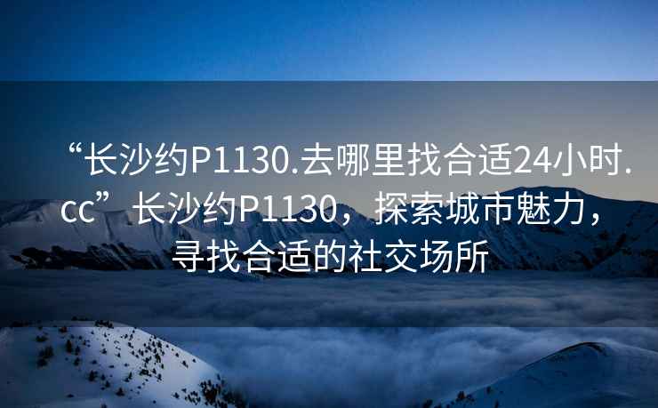 “長沙約P1130.去哪里找合適24小時.cc”長沙約P1130，探索城市魅力，尋找合適的社交場所