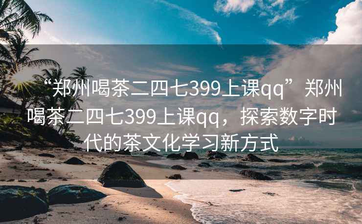 “鄭州喝茶二四七399上課qq”鄭州喝茶二四七399上課qq，探索數(shù)字時(shí)代的茶文化學(xué)習(xí)新方式