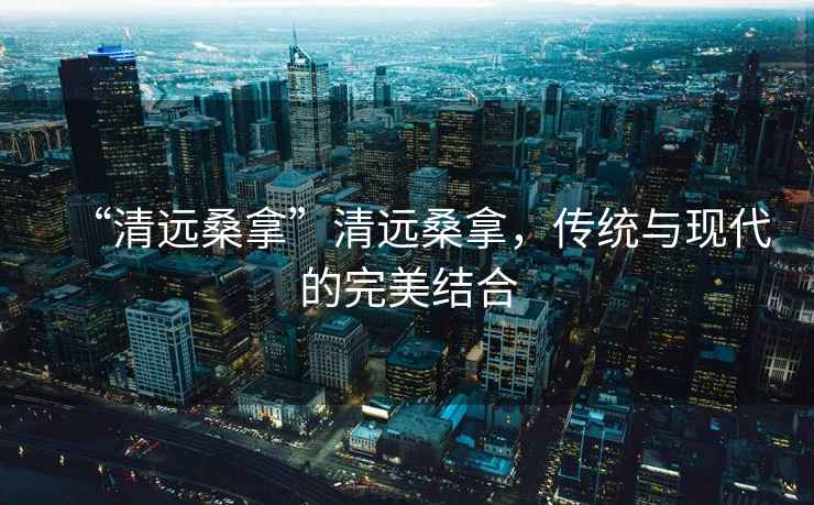 “清遠(yuǎn)桑拿”清遠(yuǎn)桑拿，傳統(tǒng)與現(xiàn)代的完美結(jié)合