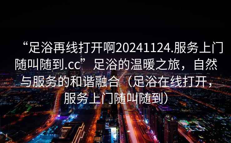 “足浴再線打開啊20241124.服務(wù)上門隨叫隨到.cc”足浴的溫暖之旅，自然與服務(wù)的和諧融合（足浴在線打開，服務(wù)上門隨叫隨到）