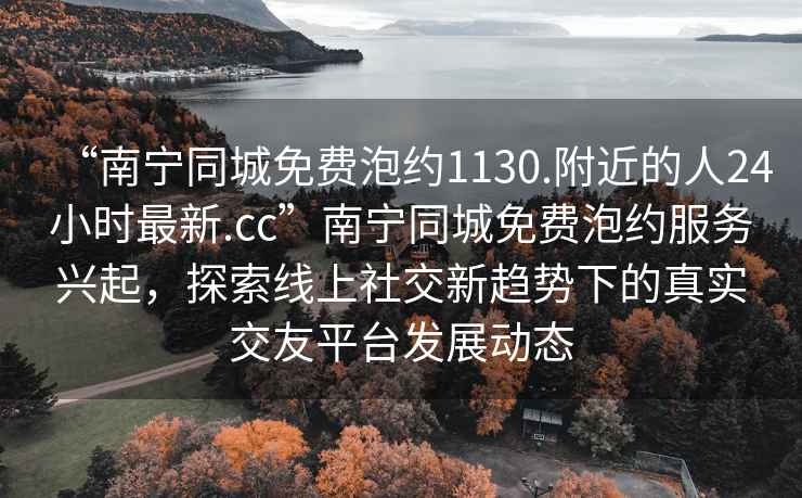 “南寧同城免費(fèi)泡約1130.附近的人24小時(shí)最新.cc”南寧同城免費(fèi)泡約服務(wù)興起，探索線上社交新趨勢(shì)下的真實(shí)交友平臺(tái)發(fā)展動(dòng)態(tài)