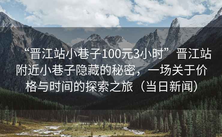“晉江站小巷子100元3小時(shí)”晉江站附近小巷子隱藏的秘密，一場關(guān)于價(jià)格與時(shí)間的探索之旅（當(dāng)日新聞）