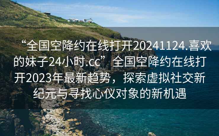 “全國空降約在線打開20241124.喜歡的妹子24小時(shí).cc”全國空降約在線打開2023年最新趨勢，探索虛擬社交新紀(jì)元與尋找心儀對象的新機(jī)遇
