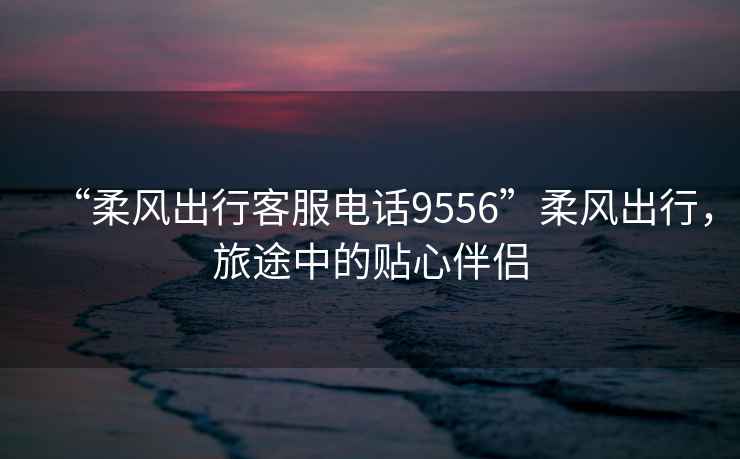 “柔風出行客服電話9556”柔風出行，旅途中的貼心伴侶