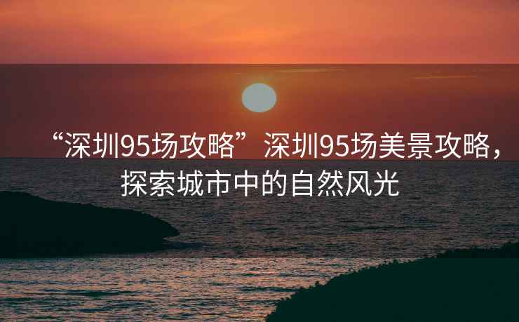 “深圳95場攻略”深圳95場美景攻略，探索城市中的自然風(fēng)光