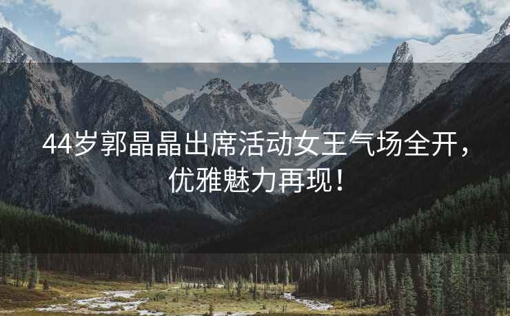 44歲郭晶晶出席活動女王氣場全開，優(yōu)雅魅力再現(xiàn)！