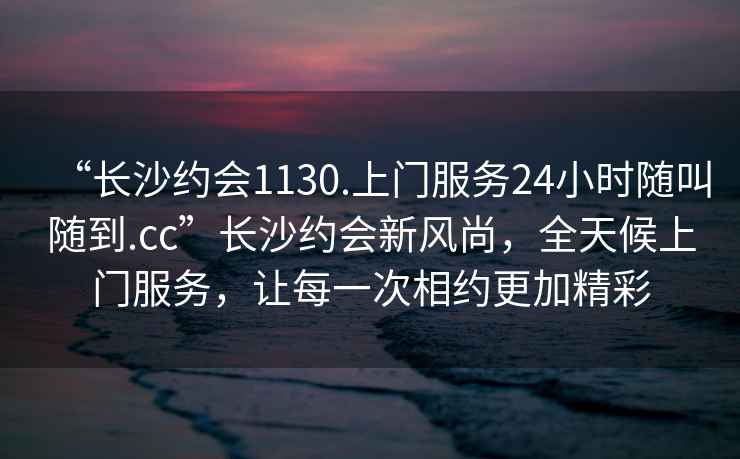 “長(zhǎng)沙約會(huì)1130.上門服務(wù)24小時(shí)隨叫隨到.cc”長(zhǎng)沙約會(huì)新風(fēng)尚，全天候上門服務(wù)，讓每一次相約更加精彩