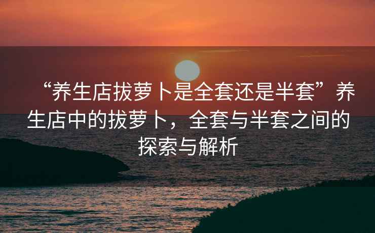 “養(yǎng)生店拔蘿卜是全套還是半套”養(yǎng)生店中的拔蘿卜，全套與半套之間的探索與解析