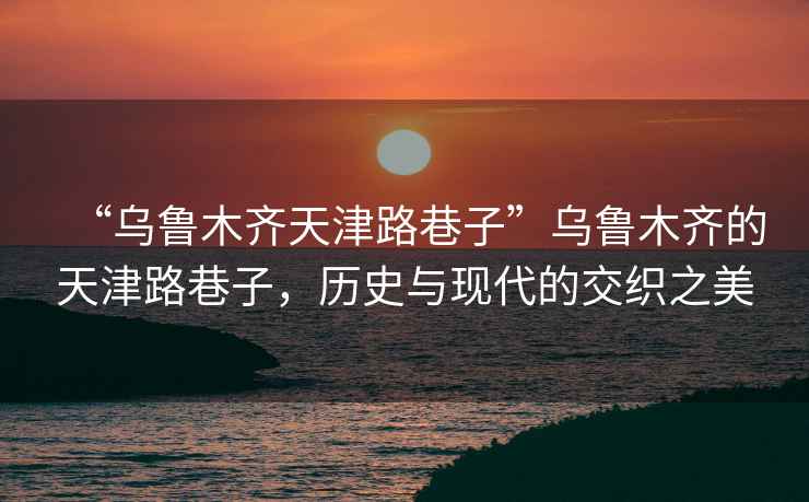 “烏魯木齊天津路巷子”烏魯木齊的天津路巷子，歷史與現(xiàn)代的交織之美