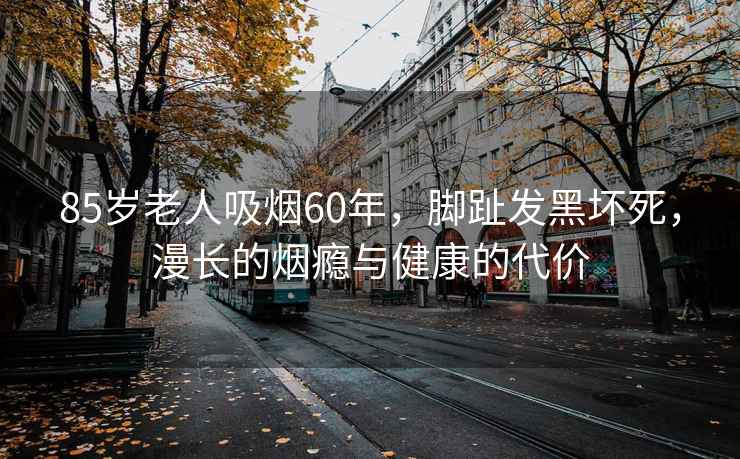 85歲老人吸煙60年，腳趾發(fā)黑壞死，漫長的煙癮與健康的代價