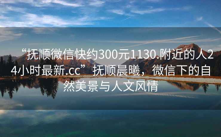 “撫順微信快約300元1130.附近的人24小時最新.cc”撫順晨曦，微信下的自然美景與人文風(fēng)情