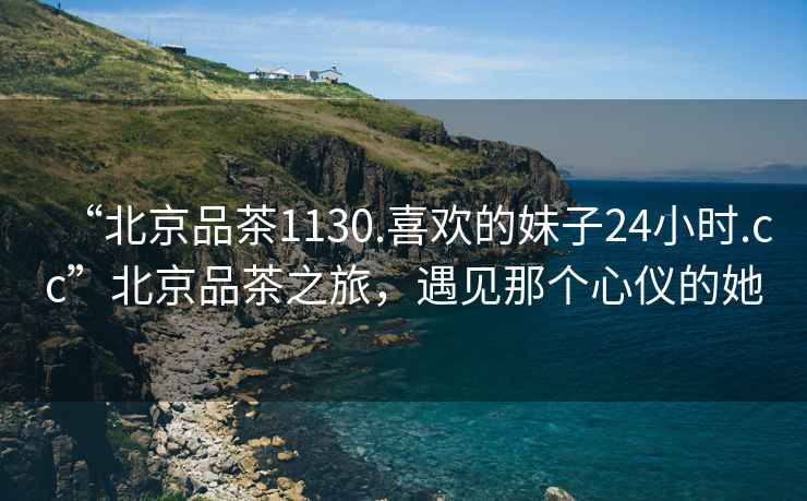 “北京品茶1130.喜歡的妹子24小時(shí).cc”北京品茶之旅，遇見那個(gè)心儀的她