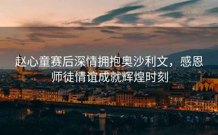 趙心童賽后深情擁抱奧沙利文，感恩師徒情誼成就輝煌時(shí)刻
