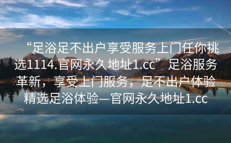 “足浴足不出戶享受服務(wù)上門任你挑選1114.官網(wǎng)永久地址1.cc”足浴服務(wù)革新，享受上門服務(wù)，足不出戶體驗精選足浴體驗—官網(wǎng)永久地址1.cc