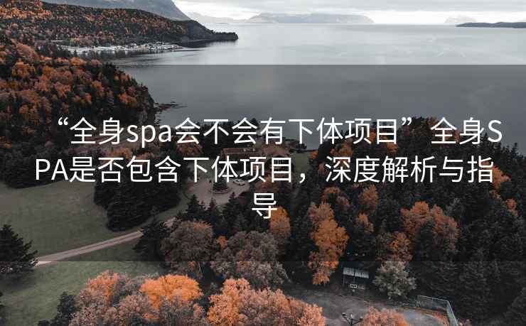 “全身spa會(huì)不會(huì)有下體項(xiàng)目”全身SPA是否包含下體項(xiàng)目，深度解析與指導(dǎo)